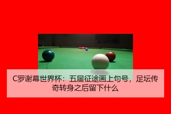 C罗谢幕世界杯：五届征途画上句号，足坛传奇转身之后留下什么